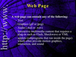 A web page can contain any of the following: Text  Graphics (gif or jpeg)  Audio (.mid or .wav)  Interactive multimedia content that requires a plug-in such as Flash, Shockwave or VML  applets (subprograms that run inside the page) which often provide motion graphics, interaction, and sound  Web Page 