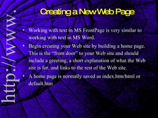 Working with text in MS FrontPage is very similar to working with text in MS Word.  Begin creating your Web site by building a home page. This is the “front door” to your Web site and should include a greeting, a short explanation of what the Web site is for, and links to the rest of the Web site. A home page is normally saved as index.htm/html or default.htm Creating a New Web Page 