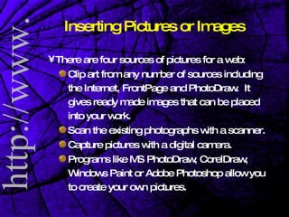 Inserting Pictures or Images There are four sources of pictures for a web: Clip art from any number of sources including the Internet, FrontPage and PhotoDraw.  It gives ready made images that can be placed into your work. Scan the existing photographs with a scanner. Capture pictures with a digital camera.  Programs like MS PhotoDraw, CorelDraw, Windows Paint or Adobe Photoshop allow you to create your own pictures.  