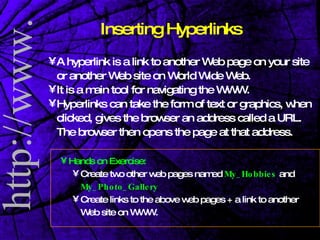 Inserting Hyperlinks A hyperlink is a link to another Web page on your site or another Web site on World Wide Web. It is a main tool for navigating the WWW. Hyperlinks can take the form of text or graphics, when clicked, gives the browser an address called a URL.  The browser then opens the page at that address. Hands on Exercise:   Create two other web pages named  My_Hobbies  and  My_Photo_Gallery   Create links to the above web pages + a link to another Web site on WWW.  
