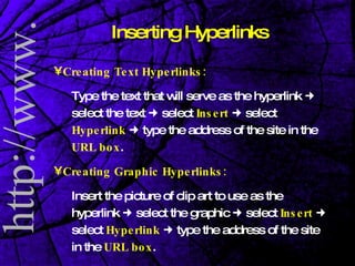 Creating Text Hyperlinks: Type the text that will serve as the hyperlink    select the text    select  Insert     select  Hyperlink    type the address of the site in the  URL box . Creating Graphic Hyperlinks: Insert the picture of clip art to use as the hyperlink    select the graphic    select  Insert     select  Hyperlink    type the address of the site in the  URL box . Inserting Hyperlinks 