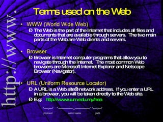 Terms used on the Web WWW (World Wide Web)   The Web is the part of the Internet that includes all files and documents that are available through servers.  The two main parts of the Web are Web clients and servers. Browser Browser is Internet computer programs that allow you to navigate through the Internet.  The most common Web browsers are Microsoft Internet Explorer and Netscape Browser (Navigator). URL (Uniform Resource Locator) A URL is a Web site’s network address.  If you enter a URL in a browser, you will be taken directly to the Web site. E.g:  http://www.uum.edu.my/hea protocol server name path 