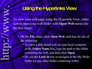 To view your web page using the Hyperlink View, make sure to open your web folder with  Open Web  menu (for the first time).  On the   File  menu, click  Open Web , and then do one of the following:  To open a disk-based web on your local computer, in the  Folder Name  box, type the path to the folder containing the web, and then click  Open .  Or, use the  Look In  box to navigate to the My Webs folder (or any other folder containing webs).  Using the Hyperlinks View 