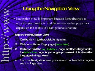 Using the Navigation View Navigation view is important because it requires you to organize your Web site, and the navigation bar properties depend on the Web site’s navigational structure.  Explore the Navigation View: 1.  On the  Views  toolbar, click  Navigation. 2. Click  Your   Home Page  page ( index.htm ).  3. Click and hold the  my_hobbies   page, and then drag it under the  index.htm  page. Any changes you make in this view effect the pages in  Page  view. 4.  From the  Navigation  view, you can also double-click a page to see it in  Page  view. 