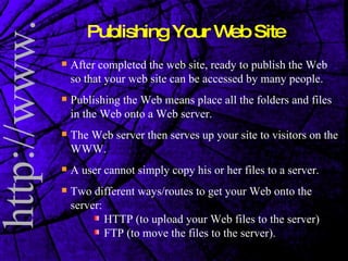 Publishing Your Web Site After completed the web site, ready to publish the Web so that your web site can be accessed by many people. Publishing the Web means place all the folders and files in the Web onto a Web server. The Web server then serves up your site to visitors on the WWW. A user cannot simply copy his or her files to a server. Two different ways/routes to get your Web onto the server:  HTTP (to upload your Web files to the server)  FTP (to move the files to the server). 