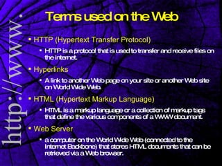 Terms used on the Web HTTP (Hypertext Transfer Protocol) HTTP is a protocol that is used to transfer and receive files on the internet.  Hyperlinks A link to another Web page on your site or another Web site on World Wide Web. HTML (Hypertext Markup Language) HTML is a markup language or a collection of markup tags that define the various components of a WWW document. Web Server a computer on the World Wide Web (connected to the Internet Backbone) that stores HTML documents that can be retrieved via a Web browser. 