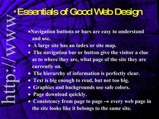 Essentials of Good Web Design  Navigation buttons or bars are easy to understand and use.     A large site has an index or site map.     The navigation bar or button give the visitor a clue as to where they are, what page of the site they are currently on.     The hierarchy of information is perfectly clear.     Text is big enough to read, but not too big.     Graphics and backgrounds use safe colors.     Page download quickly.     Consistency from page to page    every web page in the site looks like it belongs to the same site. 