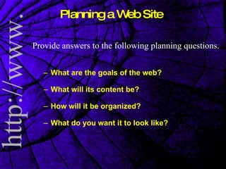 Planning a Web Site Provide answers to the following planning questions. What are the goals of the web? What will its content be? How will it be organized? What do you want it to look like? 