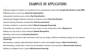 EXAMPLES OF APPLICATIONS
Analyzing images of products on a production line to automatically classify them (Image Classification using CNN)
Detecting tumors in brain scans (Semantic Segmentation)
Automatically classifying news articles (Text Classification)
Automatically flagging offensive comments on discussion forums (Text Classification)
Summarizing long documents automatically (Text Summarization)
Creating a chatbot or a personal assistant (Natural Language Processing)
Forecasting your company’s revenue next year, based on many performance metrics (Regression)
Making your app react to voice commands (Speech Recognition)
Detecting credit card fraud (Anomaly Detection)
Segmenting clients based on their purchases so that you can design a different marketing strategy for each segment
(Clustering)
Representing a complex, high-dimensional dataset in a clear and insightful diagram (Data Visualization)
Recommending a product that a client may be interested in, based on past purchases (Recommender Systems)
Building an intelligent bot for a game (Reinforcement Learning)
 