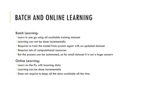 BATCH AND ONLINE LEARNING
Batch Learning:
 Learn in one go using all available training dataset
 Learning can not be done incrementally
 Requires to train the model from scratch again with an updated dataset
 Requires lots of computational resources
 But the process can be automated, so for small dataset it is not a huge concern
Online Learning:
 Learn on the fly with incoming data
 Learning can be done incrementally
 Does not require to keep all the data available all the time
 