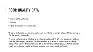 POOR QUALITY DATA
 Error in data gathering
 Outliers
 Noise (Inaccurate measurements)
If some instances are clearly outliers, it may help to simply discard them or try to
fix the errors manually.
If some instances are missing a few features (e.g., 5% of your customers did not
specify their age), you must decide whether you want to ignore this attribute
altogether, ignore these instances, fill in the missing values (e.g., with the median
age), or train one model with the feature and one model without it.
 