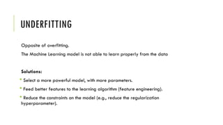 UNDERFITTING
Opposite of overfitting.
The Machine Learning model is not able to learn properly from the data
Solutions:
 Select a more powerful model, with more parameters.
 Feed better features to the learning algorithm (feature engineering).
 Reduce the constraints on the model (e.g., reduce the regularization
hyperparameter).
 