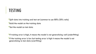 TESTING
Split data into training and test set (common to use 80%-20% ratio)
Build the model on the training data
Test the model on test data
If training error is high, it means the model is not generalizing well (underfitting)
If the training error is low but testing error is high it means the model is not
generalizing to test data (overfitting)
 