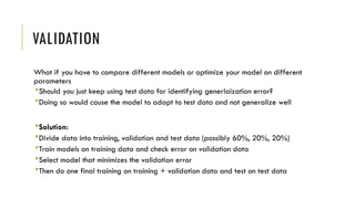 VALIDATION
What if you have to compare different models or optimize your model on different
parameters
Should you just keep using test data for identifying generlaization error?
Doing so would cause the model to adapt to test data and not generalize well
Solution:
Divide data into training, validation and test data (possibly 60%, 20%, 20%)
Train models on training data and check error on validation data
Select model that minimizes the validation error
Then do one final training on training + validation data and test on test data
 