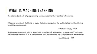 WHAT IS MACHINE LEARNING
The science (and art) of programming computers so that they can learn from data
[Machine Learning is the] field of study that gives computers the ability to learn without being
explicitly programmed.
—Arthur Samuel, 1959
A computer program is said to learn from experience E with respect to some task T and some
performance measure P, if its performance on T, as measured by P, improves with experience E.
-Tom Mitchell, 1997
 