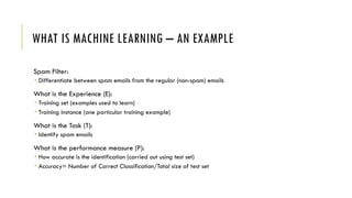 WHAT IS MACHINE LEARNING – AN EXAMPLE
Spam Filter:
 Differentiate between spam emails from the regular (non-spam) emails
What is the Experience (E):
 Training set (examples used to learn)
 Training instance (one particular training example)
What is the Task (T):
 Identify spam emails
What is the performance measure (P):
 How accurate is the identification (carried out using test set)
 Accuracy= Number of Correct Classification/Total size of test set
 