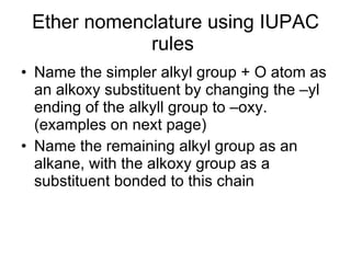 Ether nomenclature using IUPAC rules  Name the simpler alkyl group + O atom as an alkoxy substituent by changing the –yl ending of the alkyll group to –oxy. (examples on next page) Name the remaining alkyl group as an alkane, with the alkoxy group as a substituent bonded to this chain 