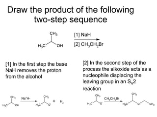 Draw the product of the following two-step sequence [1] In the first step the base NaH removes the proton from the alcohol [2] In the second step of the process the alkoxide acts as a nucleophile displacing the leaving group in an S N 2 reaction 