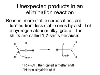 Unexpected products in an elimination reaction Reason, more stable carbocations are formed from less stable ones by a shift of a hydrogen atom or alkyl group.  The shifts are called 1,2-shifts because: If R = -CH 3  then called a methyl shift If H then a hydride shift 