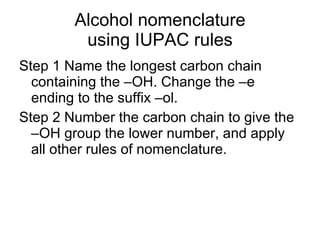Alcohol nomenclature using IUPAC rules Step 1 Name the longest carbon chain containing the –OH. Change the –e ending to the suffix –ol.  Step 2 Number the carbon chain to give the –OH group the lower number, and apply all other rules of nomenclature.  