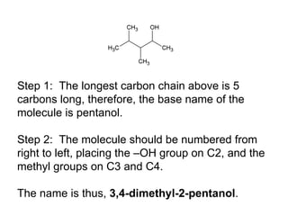 Step 1:  The longest carbon chain above is 5 carbons long, therefore, the base name of the molecule is pentanol. Step 2:  The molecule should be numbered from right to left, placing the –OH group on C2, and the methyl groups on C3 and C4. The name is thus,  3,4-dimethyl-2-pentanol . 