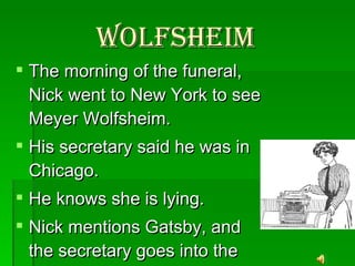 Wolfsheim   The morning of the funeral, Nick went to New York to see Meyer Wolfsheim. His secretary said he was in Chicago. He knows she is lying.  Nick mentions Gatsby, and the secretary goes into the office to get Wolfsheim 