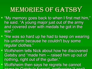 Memories of Gatsby “ My memory goes back to when I first met him,” he said. “A young major just out of the army and covered over with medals he got in the war.”  “ He was so hard up he had to keep on wearing his uniform because he couldn't buy some regular clothes.” Wolfsheim tells Nick about how he discovered Gatsby and “made him -- raised him up out of nothing, right out of the gutter.” Wolfsheim then says he regrets he cannot come to Gatsby's funeral, confessing “I can't get mixed up in it.”   