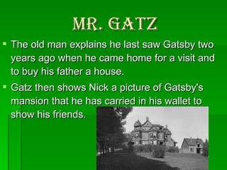 Mr. Gatz The old man explains he last saw Gatsby two years ago when he came home for a visit and to buy his father a house.  Gatz then shows Nick a picture of Gatsby's mansion that he has carried in his wallet to show his friends.  