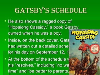 Gatsby’s Schedule He also shows a ragged copy of “Hopalong Cassidy,” a book Gatsby owned when he was a boy.  Inside, on the back cover, Gatsby had written out a detailed schedule for his day on September 12, 1906.  At the bottom of the schedule were his “resolves,” including “no wasting time” and “be better to parents.” 
