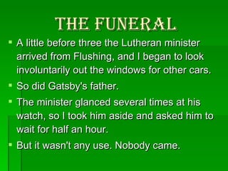 The Funeral A little before three the Lutheran minister arrived from Flushing, and I began to look involuntarily out the windows for other cars.  So did Gatsby's father.  The minister glanced several times at his watch, so I took him aside and asked him to wait for half an hour.  But it wasn't any use. Nobody came.  