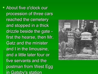 About five o'clock our procession of three cars reached the cemetery and stopped in a thick drizzle beside the gate - first the hearse, then Mr. Gatz and the minister and I in the limousine, and a little later four or five servants and the postman from West Egg in Gatsby's station wagon.   