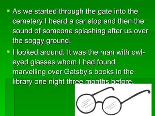 As we started through the gate into the cemetery I heard a car stop and then the sound of someone splashing after us over the soggy ground.  I looked around. It was the man with owl-eyed glasses whom I had found marvelling over Gatsby's books in the library one night three months before. 