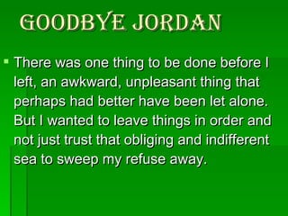 Goodbye Jordan There was one thing to be done before I left, an awkward, unpleasant thing that perhaps had better have been let alone. But I wanted to leave things in order and not just trust that obliging and indifferent sea to sweep my refuse away.  