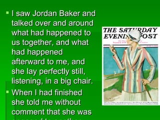 I saw Jordan Baker and talked over and around what had happened to us together, and what had happened afterward to me, and she lay perfectly still, listening, in a big chair.  When I had finished she told me without comment that she was engaged to another man.  