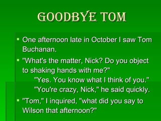 Goodbye Tom One afternoon late in October I saw Tom Buchanan.  "What's the matter, Nick? Do you object to shaking hands with me?"       "Yes. You know what I think of you."       "You're crazy, Nick," he said quickly. "Tom," I inquired, "what did you say to Wilson that afternoon?"  