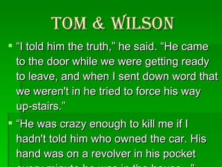 Tom & Wilson “ I told him the truth,” he said. “He came to the door while we were getting ready to leave, and when I sent down word that we weren't in he tried to force his way up-stairs.”  “ He was crazy enough to kill me if I hadn't told him who owned the car. His hand was on a revolver in his pocket every minute he was in the house...”  