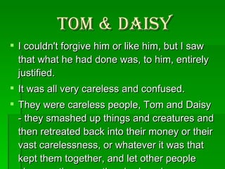 Tom & Daisy I couldn't forgive him or like him, but I saw that what he had done was, to him, entirely justified.  It was all very careless and confused.  They were careless people, Tom and Daisy - they smashed up things and creatures and then retreated back into their money or their vast carelessness, or whatever it was that kept them together, and let other people clean up the mess they had made. . . .  