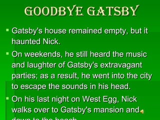 Goodbye Gatsby Gatsby's house remained empty, but it haunted Nick.  On weekends, he still heard the music and laughter of Gatsby's extravagant parties; as a result, he went into the city to escape the sounds in his head.  On his last night on West Egg, Nick walks over to Gatsby's mansion and down to the beach. 