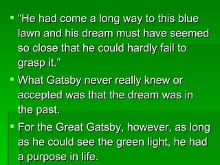 “ He had come a long way to this blue lawn and his dream must have seemed so close that he could hardly fail to grasp it.”  What Gatsby never really knew or accepted was that the dream was in the past.  For the Great Gatsby, however, as long as he could see the green light, he had a purpose in life.  
