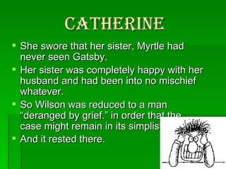 Catherine She swore that her sister, Myrtle had never seen Gatsby.  Her sister was completely happy with her husband and had been into no mischief whatever.  So Wilson was reduced to a man “deranged by grief.” in order that the case might remain in its simplist form.  And it rested there.   