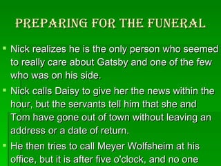 Preparing for the funeral Nick realizes he is the only person who seemed to really care about Gatsby and one of the few who was on his side.  Nick calls Daisy to give her the news within the hour, but the servants tell him that she and Tom have gone out of town without leaving an address or a date of return.  He then tries to call Meyer Wolfsheim at his office, but it is after five o'clock, and no one answers.  