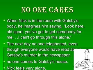No one cares When Nick is in the room with Gatsby's body, he imagines him saying, “Look here, old sport, you've got to get somebody for me. . .I can't go through this alone.”  The next day no one telephoned, even though everyone would have read about Gatsby's murder in the newspaper.  no one comes to Gatsby's house.  Nick feels very alone.  