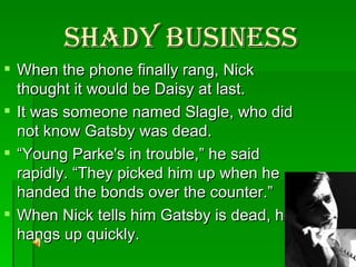Shady Business When the phone finally rang, Nick thought it would be Daisy at last.  It was someone named Slagle, who did not know Gatsby was dead. “ Young Parke's in trouble,” he said rapidly. “They picked him up when he handed the bonds over the counter.” When Nick tells him Gatsby is dead, he hangs up quickly. 