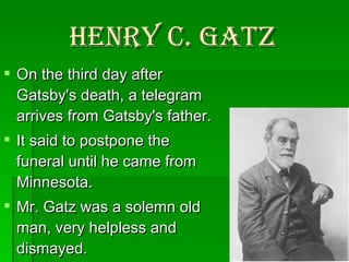 Henry C. Gatz   On the third day after Gatsby's death, a telegram arrives from Gatsby's father. It said to postpone the funeral until he came from Minnesota.  Mr. Gatz was a solemn old man, very helpless and dismayed. 