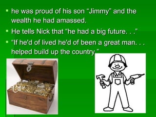he was proud of his son “Jimmy” and the wealth he had amassed.  He tells Nick that “he had a big future. . .” “ If he'd of lived he'd of been a great man. . . helped build up the country.”  