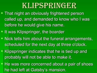 Klipspringer That night an obviously frightened person called up, and demanded to know who I was before he would give his name.  It was Klipspringer, the boarder Nick tells him about the funeral arrangements, scheduled for the next day at three o'clock. Klipspringer indicates that he is tied up and probably will not be able to make it.  He was more concerned about a pair of shoes he had left at Gatsby’s mansion. Nick hung up on him. 