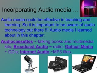 Incorporating Audio media … Audio media could be effective in teaching and learning. So it is important to be aware of audio technology out there !!! Audio media I learned about in this chapter: Audiocassettes  ~ talking books and multimedia kits;  Broadcast Audio  ~ radio;  Optical Media  ~ CD’s;  Internet Audio  ~MP3 files..  