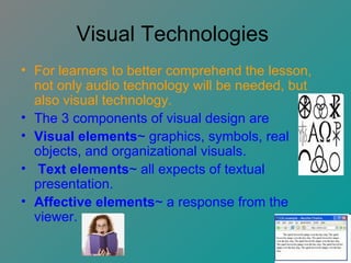Visual Technologies  For learners to better comprehend the lesson, not only audio technology will be needed, but also visual technology. The 3 components of visual design are  Visual elements ~ graphics, symbols, real objects, and organizational visuals. Text elements ~ all expects of textual presentation. Affective elements ~ a response from the viewer.   