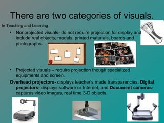 There are two categories of visuals. Nonprojected visuals- do not require projection for display and include real objects, models, printed materials, boards and photographs… Projected visuals – require projection though specialized equipments and screen. Overhead projectors-  displays teacher’s made transparencies;  Digital projectors-  displays software or Internet; and  Document cameras-  captures video images, real time 3-D objects.  In Teaching and Learning 