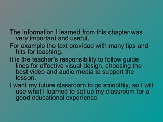 The information I learned from this chapter was very important and useful.  For example the text provided with many tips and hits for teaching. It is the teacher’s responsibility to follow guide lines for effective visual design, choosing the best video and audio media to support the lesson. I want my future classroom to go smoothly, so I will use what I learned to set up my classroom for a good educational experience. 